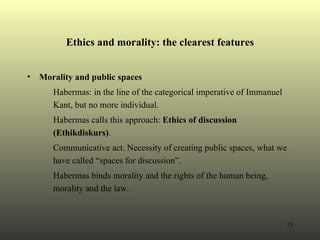 Ethics and morality: the clearest features Morality and public spaces Habermas: in the line of the categorical imperative of Immanuel Kant, but no more individual.  Habermas calls this approach:  Ethics of discussion ( Ethikdiskurs) . Communicative act. Necessity of creating public spaces, what we have called “spaces for discussion”. Habermas binds morality and the rights of the human being, morality and the law. 