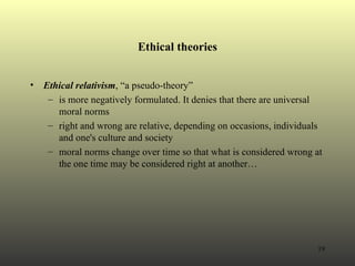 Ethical theories Ethical relativism , “a pseudo-theory”  is more negatively formulated. It denies that there are universal moral norms right and wrong are relative, depending on occasions, individuals and one's culture and society moral norms change over time so that what is considered wrong at the one time may be considered right at another… 