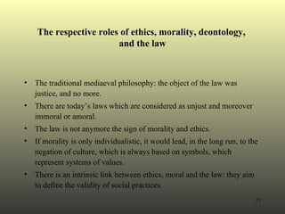 The respective roles of ethics, morality, deontology,  and the law The traditional mediaeval philosophy: the object of the law was justice, and no more. There are today’s laws which are considered as unjust and moreover immoral or amoral. The law is not anymore the sign of morality and ethics. If morality is only individualistic, it would lead, in the long run, to the negation of culture, which is always based on symbols, which represent systems of values.  There is an intrinsic link between ethics, moral and the law: they aim to define the validity of social practices.  