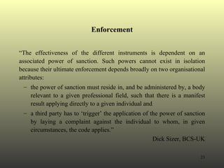 Enforcement “ The effectiveness of the different instruments is dependent on an associated power of sanction. Such powers cannot exist in isolation because their ultimate enforcement depends broadly on two organisational attributes: the power of sanction must reside in, and be administered by, a body relevant to a given professional field, such that there is a manifest result applying directly to a given individual and  a third party has to ‘trigger’ the application of the power of sanction by laying a complaint against the individual to whom, in given circumstances, the code applies.” Dick Sizer, BCS-UK 