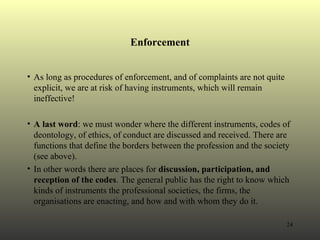 Enforcement As long as procedures of enforcement, and of complaints are not quite explicit, we are at risk of having instruments, which will remain ineffective!  A last word : we must wonder where the different instruments, codes of deontology, of ethics, of conduct are discussed and received. There are functions that define the borders between the profession and the society (see above).  In other words there are places for  discussion, participation, and reception of the codes . The general public has the right to know which kinds of instruments the professional societies, the firms, the organisations are enacting, and how and with whom they do it. 