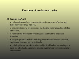 Functions of professional codes M. Frankel  (AAAS) to help professionals to evaluate alternative courses of action and make more informed choices,  to socialize the new professionals by sharing experience, knowledge and values,  to monitor the profession by acting as a deterrent to unethical behaviour,  to support professionals in resisting pressures from others - clients, employers, bureaucrats - and, finally,  to help legislative, administrative and judicial bodies by serving as a basis for adjudicating disputes among members or between members and outsiders. 