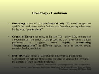 Deontology - Conclusion Deontology  is related to a  professional body . We would suggest to qualify the used terms, code of ethics, or of conduct, or any other term by the word “ professional ”.  Council of Europe  has tried, in the late ‘70s – early ‘80s, to elaborate a document on “the ethics of data processing”, but abandoned the idea preferring to suggest  more legally constraining “Recommendations”  in different sectors, such as police, social security, health, medicine. IFIP-SIG9.2.2  (Ethics of Computing) has recently published a Monograph for helping professional societies to discuss the form and the content of their deontological code. Criteria and Procedures for Developing Codes of Ethics or of Conduct.   Jacques Berleur, Penny Duquenoy, Jan Holvast, Matt Jones, Kai Kimppa, Richard Sizer, and Diane Whitehouse, Laxenburg, IFIP Press 2004 