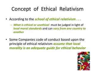 Concept of Ethical Relativism
• According to the school of ethical relativism . . .
   – What is ethical or unethical must be judged in light of
     local moral standards and can vary from one country to
     another

• Some Companies code of conduct based upon the
  principle of ethical relativism assume that local
  morality is an adequate guide for ethical behavior
 