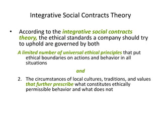 Integrative Social Contracts Theory

•   According to the integrative social contracts
    theory, the ethical standards a company should try
    to uphold are governed by both
    A limited number of universal ethical principles that put
        ethical boundaries on actions and behavior in all
        situations
                              and
    2. The circumstances of local cultures, traditions, and values
       that further prescribe what constitutes ethically
       permissible behavior and what does not
 