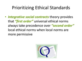 Prioritizing Ethical Standards
• Integrative social contracts theory provides
  that “first order” universal ethical norms
  always take precedence over “second order”
  local ethical norms when local norms are
  more permissive
 