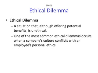 ETHICS

             Ethical Dilemma
• Ethical Dilemma
  – A situation that, although offering potential
    benefits, is unethical.
  – One of the most common ethical dilemmas occurs
    when a company’s culture conflicts with an
    employee’s personal ethics.
 