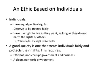 An Ethic Based on Individuals
• Individuals:
   – Have equal political rights
   – Deserve to be treated fairly
   – Have the right to live as they want, as long as they do not
     harm the rights of others
      • This includes the right to live badly
• A good society is one that treats individuals fairly and
  protects their rights. This requires:
   – Efficient, non-corrupt government and business
   – A clean, non-toxic environment
 