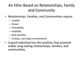 An Ethic Based on Relationships, Family
             and Community
• Relationships, Families, and Communities require
   –   Loyalty
   –   Honor
   –   Friendship
   –   Humility
   –   Self-sacrifice
   –   A clean, non-toxic environment
• A good individual has the qualities that promote
  stable, long-lasting relationships, families, and
  communities.
 
