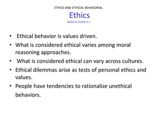 ETHICS AND ETHICAL BEHAVORIAL

                          Ethics
                         MODULE GUIDE 4.1




• Ethical behavior is values driven.
• What is considered ethical varies among moral
  reasoning approaches.
• What is considered ethical can vary across cultures.
• Ethical dilemmas arise as tests of personal ethics and
  values.
• People have tendencies to rationalize unethical
  behaviors.
 
