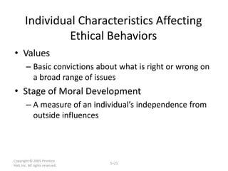 Individual Characteristics Affecting
                 Ethical Behaviors
• Values
        – Basic convictions about what is right or wrong on
          a broad range of issues
• Stage of Moral Development
        – A measure of an individual’s independence from
          outside influences



Copyright © 2005 Prentice
                                  5–21
Hall, Inc. All rights reserved.
 