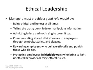 Ethical Leadership
• Managers must provide a good role model by:
        – Being ethical and honest at all times.
        – Telling the truth; don’t hide or manipulate information.
        – Admitting failure and not trying to cover it up.
        – Communicating shared ethical values to employees
          through symbols, stories, and slogans.
        – Rewarding employees who behave ethically and punish
          those who do not.
        – Protecting employees (whistleblowers) who bring to light
          unethical behaviors or raise ethical issues.

Copyright © 2005 Prentice
                                          5–25
Hall, Inc. All rights reserved.
 