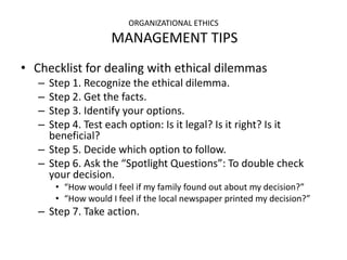 ORGANIZATIONAL ETHICS
                    MANAGEMENT TIPS
• Checklist for dealing with ethical dilemmas
   – Step 1. Recognize the ethical dilemma.
   – Step 2. Get the facts.
   – Step 3. Identify your options.
   – Step 4. Test each option: Is it legal? Is it right? Is it
     beneficial?
   – Step 5. Decide which option to follow.
   – Step 6. Ask the “Spotlight Questions”: To double check
     your decision.
       • “How would I feel if my family found out about my decision?”
       • “How would I feel if the local newspaper printed my decision?”
   – Step 7. Take action.
 