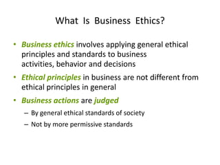 What Is Business Ethics?

• Business ethics involves applying general ethical
  principles and standards to business
  activities, behavior and decisions
• Ethical principles in business are not different from
  ethical principles in general
• Business actions are judged
   – By general ethical standards of society
   – Not by more permissive standards
 
