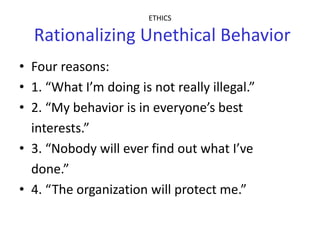 ETHICS

  Rationalizing Unethical Behavior
• Four reasons:
• 1. “What I’m doing is not really illegal.”
• 2. “My behavior is in everyone’s best
  interests.”
• 3. “Nobody will ever find out what I’ve
  done.”
• 4. “The organization will protect me.”
 
