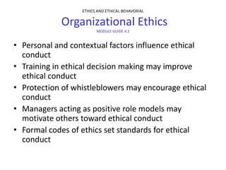 ETHICS AND ETHICAL BEHAVORIAL

            Organizational Ethics
                        MODULE GUIDE 4.2


• Personal and contextual factors influence ethical
  conduct
• Training in ethical decision making may improve
  ethical conduct
• Protection of whistleblowers may encourage ethical
  conduct
• Managers acting as positive role models may
  motivate others toward ethical conduct
• Formal codes of ethics set standards for ethical
  conduct
 