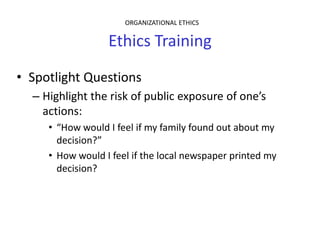 ORGANIZATIONAL ETHICS


                  Ethics Training
• Spotlight Questions
  – Highlight the risk of public exposure of one’s
    actions:
     • “How would I feel if my family found out about my
       decision?”
     • How would I feel if the local newspaper printed my
       decision?
 
