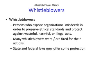 ORGANIZATIONAL ETHICS

              Whistleblowers
• Whistleblowers
  – Persons who expose organizational misdeeds in
    order to preserve ethical standards and protect
    against wasteful, harmful, or illegal acts.
  – Many whistleblowers were / are fired for their
    actions.
  – State and federal laws now offer some protection
 