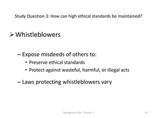 Study Question 3: How can high ethical standards be maintained?


 Whistleblowers

  – Expose misdeeds of others to:
      • Preserve ethical standards
      • Protect against wasteful, harmful, or illegal acts

  – Laws protecting whistleblowers vary



                        Management 9/e - Chapter 2                 35
 
