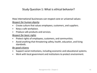 Study Question 1: What is ethical behavior?


How international businesses can respect core or universal values:
Respect for human dignity
•   Create culture that values employees, customers, and suppliers.
•   Keep a safe workplace.
•   Produce safe products and services.
Respect for basic rights
•   Protect rights of employees, customers, and communities.
•   Avoid anything that threatening safety, health, education, and living
    standards.
Be good citizens
•   Support social institutions, including economic and educational systems.
•   Work with local government and institutions to protect environment.




                           Management 9/e - Chapter 2                          41
 