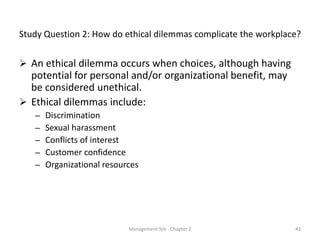 Study Question 2: How do ethical dilemmas complicate the workplace?


 An ethical dilemma occurs when choices, although having
  potential for personal and/or organizational benefit, may
  be considered unethical.
 Ethical dilemmas include:
   –   Discrimination
   –   Sexual harassment
   –   Conflicts of interest
   –   Customer confidence
   –   Organizational resources




                            Management 9/e - Chapter 2           42
 