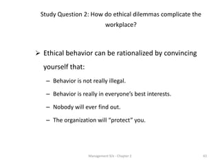 Study Question 2: How do ethical dilemmas complicate the
                              workplace?



 Ethical behavior can be rationalized by convincing
  yourself that:
   – Behavior is not really illegal.

   – Behavior is really in everyone’s best interests.

   – Nobody will ever find out.

   – The organization will “protect” you.




                    Management 9/e - Chapter 2              43
 