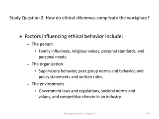 Study Question 2: How do ethical dilemmas complicate the workplace?


     Factors influencing ethical behavior include:
        – The person
            • Family influences, religious values, personal standards, and
              personal needs.
        – The organization
            • Supervisory behavior, peer group norms and behavior, and
              policy statements and written rules.
        – The environment
            • Government laws and regulations, societal norms and
              values, and competitive climate in an industry.


                             Management 9/e - Chapter 2                      44
 