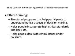 Study Question 3: How can high ethical standards be maintained?


 Ethics training:
   – Structured programs that help participants to
     understand ethical aspects of decision making.
   – Helps people incorporate high ethical standards
     into daily life.
   – Helps people deal with ethical issues under
     pressure.




                         Management 9/e - Chapter 2                 46
 