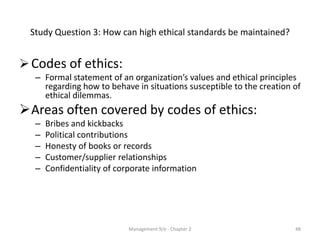 Study Question 3: How can high ethical standards be maintained?


 Codes of ethics:
  – Formal statement of an organization’s values and ethical principles
    regarding how to behave in situations susceptible to the creation of
    ethical dilemmas.
Areas often covered by codes of ethics:
  –   Bribes and kickbacks
  –   Political contributions
  –   Honesty of books or records
  –   Customer/supplier relationships
  –   Confidentiality of corporate information




                            Management 9/e - Chapter 2                48
 