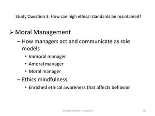 Study Question 3: How can high ethical standards be maintained?


 Moral Management
  – How managers act and communicate as role
    models
      • Immoral manager
      • Amoral manager
      • Moral manager
  – Ethics mindfulness
      • Enriched ethical awareness that affects behavior



                         Management 9/e - Chapter 2                 50
 