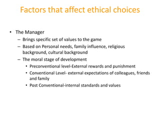 Factors that affect ethical choices

• The Manager
  – Brings specific set of values to the game
  – Based on Personal needs, family influence, religious
    background, cultural background
  – The moral stage of development
     • Preconventional level-External rewards and punishment
     • Conventional Level- external expectations of colleagues, friends
        and family
     • Post Conventional-internal standards and values
 