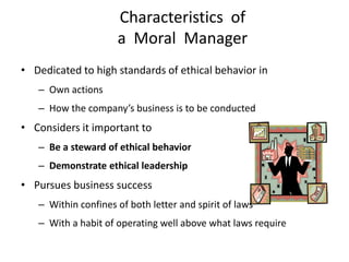Characteristics of
                     a Moral Manager
• Dedicated to high standards of ethical behavior in
   – Own actions
   – How the company’s business is to be conducted
• Considers it important to
   – Be a steward of ethical behavior
   – Demonstrate ethical leadership
• Pursues business success
   – Within confines of both letter and spirit of laws
   – With a habit of operating well above what laws require
 