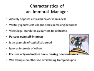 Characteristics of
                an Immoral Manager
• Actively opposes ethical behavior in business
• Willfully ignores ethical principles in making decisions
• Views legal standards as barriers to overcome
• Pursues own self-interests
• Is an example of capitalistic greed
• Ignores interests of others
• Focuses only on bottom line – making one’s numbers
• Will trample on others to avoid being trampled upon
 