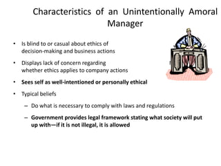 Characteristics of an Unintentionally Amoral
                          Manager
• Is blind to or casual about ethics of
  decision-making and business actions
• Displays lack of concern regarding
  whether ethics applies to company actions
• Sees self as well-intentioned or personally ethical
• Typical beliefs
    – Do what is necessary to comply with laws and regulations
    – Government provides legal framework stating what society will put
      up with—if it is not illegal, it is allowed
 