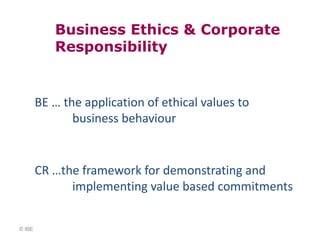 Business Ethics & Corporate
           Responsibility


        BE … the application of ethical values to
               business behaviour


        CR …the framework for demonstrating and
              implementing value based commitments


© IBE
 