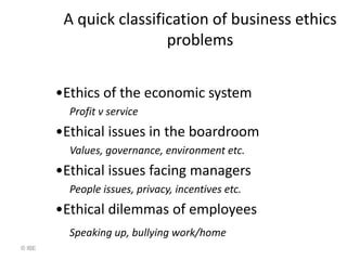 A quick classification of business ethics
                         problems


        •Ethics of the economic system
          Profit v service
        •Ethical issues in the boardroom
          Values, governance, environment etc.
        •Ethical issues facing managers
          People issues, privacy, incentives etc.
        •Ethical dilemmas of employees
          Speaking up, bullying work/home
© IBE
 