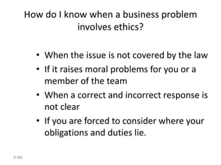 How do I know when a business problem
                    involves ethics?

          • When the issue is not covered by the law
          • If it raises moral problems for you or a
            member of the team
          • When a correct and incorrect response is
            not clear
          • If you are forced to consider where your
            obligations and duties lie.

© IBE
 