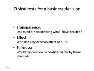 Ethical tests for a business decision


        • Transparency:
          Do I mind others knowing what I have decided?
        • Effect:
          Who does my decision affect or hurt?
        • Fairness:
          Would my decision be considered fair by those
          affected?


© IBE
 