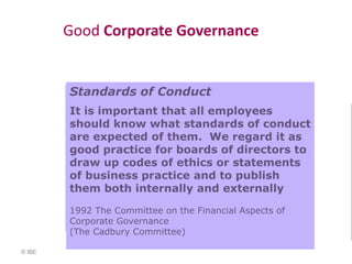 Good Corporate Governance


        Standards of Conduct
        It is important that all employees
        should know what standards of conduct
        are expected of them. We regard it as
        good practice for boards of directors to
        draw up codes of ethics or statements
        of business practice and to publish
        them both internally and externally

        1992 The Committee on the Financial Aspects of
        Corporate Governance
        (The Cadbury Committee)

© IBE
 