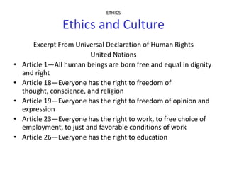 ETHICS

                 Ethics and Culture
        Excerpt From Universal Declaration of Human Rights
                          United Nations
•   Article 1—All human beings are born free and equal in dignity
    and right
•   Article 18—Everyone has the right to freedom of
    thought, conscience, and religion
•   Article 19—Everyone has the right to freedom of opinion and
    expression
•   Article 23—Everyone has the right to work, to free choice of
    employment, to just and favorable conditions of work
•   Article 26—Everyone has the right to education
 