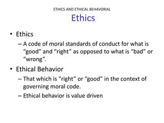 ETHICS AND ETHICAL BEHAVORIAL

                         Ethics
• Ethics
  – A code of moral standards of conduct for what is
    “good” and “right” as opposed to what is “bad” or
    “wrong”.
• Ethical Behavior
  – That which is “right” or “good” in the context of
    governing moral code.
  – Ethical behavior is value driven
 