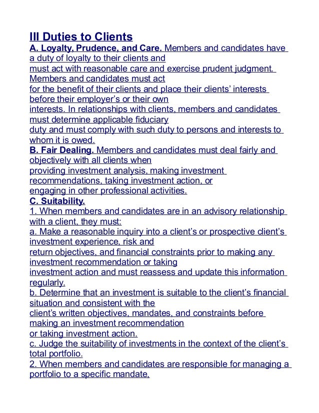 III Duties to Clients
A. Loyalty, Prudence, and Care. Members and candidates have
a duty of loyalty to their clients and
must act with reasonable care and exercise prudent judgment.
Members and candidates must act
for the benefit of their clients and place their clients’ interests
before their employer’s or their own
interests. In relationships with clients, members and candidates
must determine applicable fiduciary
duty and must comply with such duty to persons and interests to
whom it is owed.
B. Fair Dealing. Members and candidates must deal fairly and
objectively with all clients when
providing investment analysis, making investment
recommendations, taking investment action, or
engaging in other professional activities.
C. Suitability.
1. When members and candidates are in an advisory relationship
with a client, they must:
a. Make a reasonable inquiry into a client’s or prospective client’s
investment experience, risk and
return objectives, and financial constraints prior to making any
investment recommendation or taking
investment action and must reassess and update this information
regularly.
b. Determine that an investment is suitable to the client’s financial
situation and consistent with the
client’s written objectives, mandates, and constraints before
making an investment recommendation
or taking investment action.
c. Judge the suitability of investments in the context of the client’s
total portfolio.
2. When members and candidates are responsible for managing a
portfolio to a specific mandate,
 