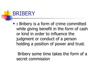 BRIBERY  :  Bribery is a form of crime committed while giving benefit in the form of cash or kind in order to influence the judgment or conduct of a person holding a position of power and trust.  Bribery some time takes the form of a secret commission  