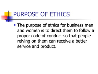 PURPOSE OF ETHICS The purpose of ethics for business men and women is to direct them to follow a proper code of conduct so that people relying on them can receive a better service and product.  