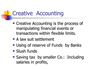 Creative  Accounting Creative Accounting is the process of manipulating financial events or transactions within flexible limits.  A law suit settlement Using of reserve of Funds  by Banks Slush funds Saving tax  by smaller Co.:  Including salaries in profits, 