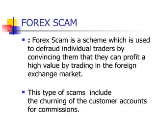 FOREX SCAM :  Forex Scam is a scheme which is used to defraud individual traders by convincing them that they can profit a high value by trading in the foreign exchange market. This type of scams  include  the churning of the customer accounts for commissions. 