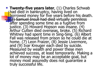 Twenty-five years later , (1) Charles Schwab had died in bankruptcy, having lived on borrowed money for five years before his death. (2) Samuel Insull had died virtually penniless after spending some time as a fugitive from justice. (3) Howard Hopson was insane. (4) Arthur Cutten died overseas, broke. (5) Richard Whitney had spent time in Sing-Sing. (6) Albert Fall was released from prison so he could die at home. (7) Leon Fraizer, (8) Jessie Livermore, and (9) Ivar Kreuger each died by suicide. Measured by wealth and power these men achieved success, at least temporarily. Making a lot of money may be an acceptable goal, but money most assuredly does not guarantee a truly successful life.  