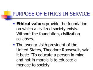PURPOSE OF ETHICS IN SERVICE Ethical values  provide the foundation on which a civilized society exists. Without the foundation, civilization collapses.  The twenty-sixth president of the United States, Theodore Roosevelt, said it best: "To educate a person in mind and not in morals is to educate a menace to society  
