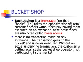 BUCKET SHOP Bucket shop  is a  brokerage  firm that “books" (i.e., takes the opposite side of) retail customer orders without actually having them executed on an exchangeThese brokerages are also often called  boiler rooms  . there is no transaction made on any exchange. The transaction goes 'in the bucket' and is never executed. Without an actual underlying transaction, the customer is betting against the bucket shop operator, not participating in the market   