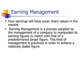 Earning Management Poor earnings will have lower share values in the market. Earning Management is a process adopted by the management of a company to manipulate its earning figures to match with that of a predetermined target figure. This kind of management is practiced in order to achieve a relatively stable figure. 